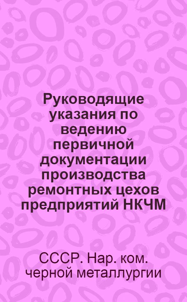 Руководящие указания по ведению первичной документации производства ремонтных цехов предприятий НКЧМ : (Организация подготовки, планирования и учета производства ремонтных цехов)