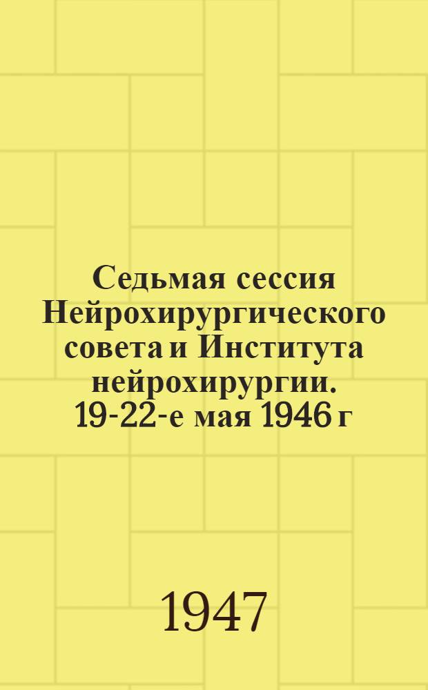 Седьмая сессия Нейрохирургического совета и Института нейрохирургии. 19-22-е мая 1946 г. : Материалы