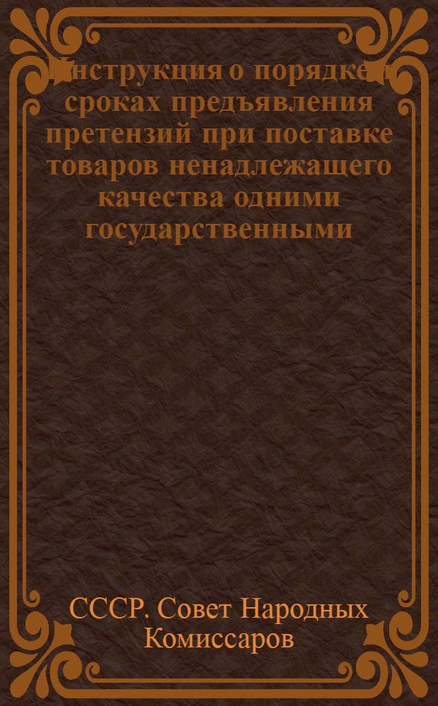 Инструкция о порядке и сроках предъявления претензий при поставке товаров ненадлежащего качества одними государственными, хозяйственными, кооперативными и общественными организациями - другим : Утв. СНК СССР 29/VIII-1939 г