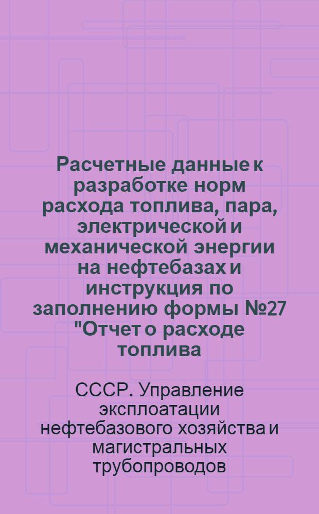 Расчетные данные к разработке норм расхода топлива, пара, электрической и механической энергии на нефтебазах и инструкция по заполнению формы № 27 "Отчет о расходе топлива, горючего и электроэнергии" : Утв. 14/VIII 1947 г