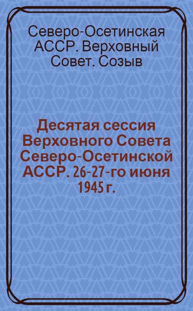 Десятая сессия Верховного Совета Северо-Осетинской АССР. 26-27-го июня 1945 г. : Стеногр. отчет