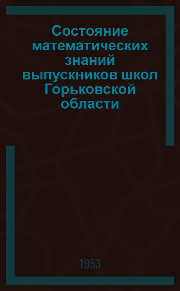 Состояние математических знаний выпускников школ Горьковской области : (Метод. письмо на основе анализа приемных испытаний в Горьк. пед. ин-те в 1952 г.)