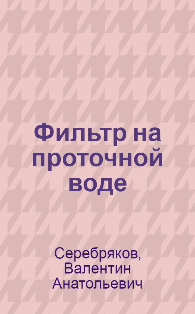 Фильтр на проточной воде : (Простая установка для очистки и обеззараживания арычной воды, разраб. инж. О.М. Айрапетовым)