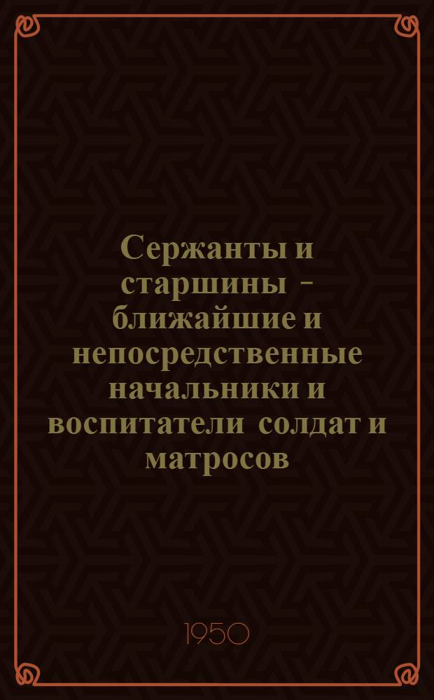 Сержанты и старшины – ближайшие и непосредственные начальники и воспитатели солдат и матросов : Материалы для полит. занятий с сержантами и старшинами Вооруж. Сил. СССР