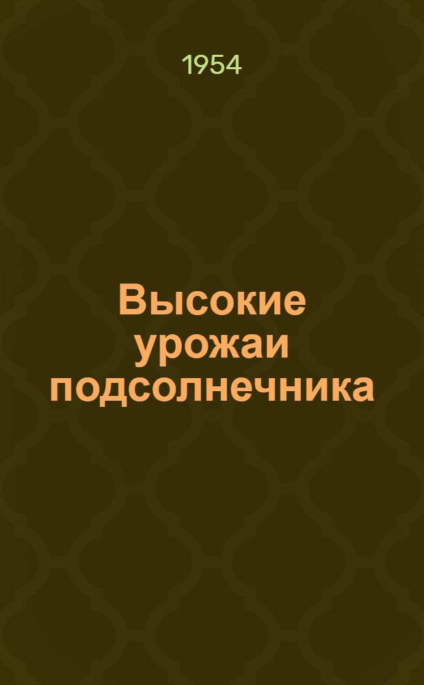 Высокие урожаи подсолнечника : (Опыт колхозов "Путь к коммунизму" и им. Ворошилова, Аркадакского района Сарат. обл)