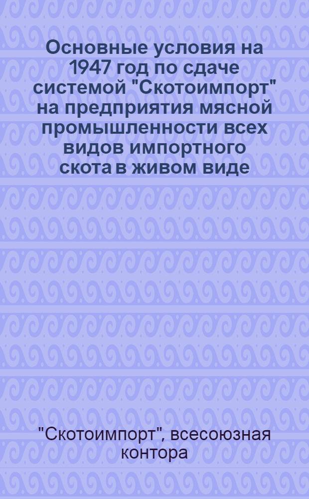 Основные условия на 1947 год по сдаче системой "Скотоимпорт" на предприятия мясной промышленности всех видов импортного скота в живом виде : Утв. М-вом мяс. и молоч. пром-сти СССР 8/IV-1947