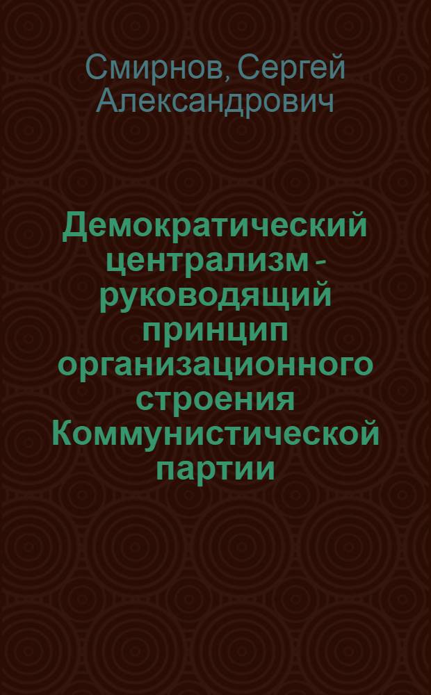 Демократический централизм - руководящий принцип организационного строения Коммунистической партии : Лекция..