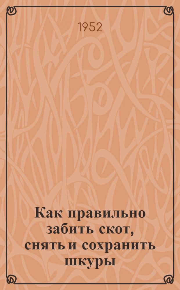 Как правильно забить скот, снять и сохранить шкуры : Памятка для забойщиков скота и лиц, ответств. в колхозах и совхозах за своевременную сдачу Кожев. сырья государству и сохранение его качества