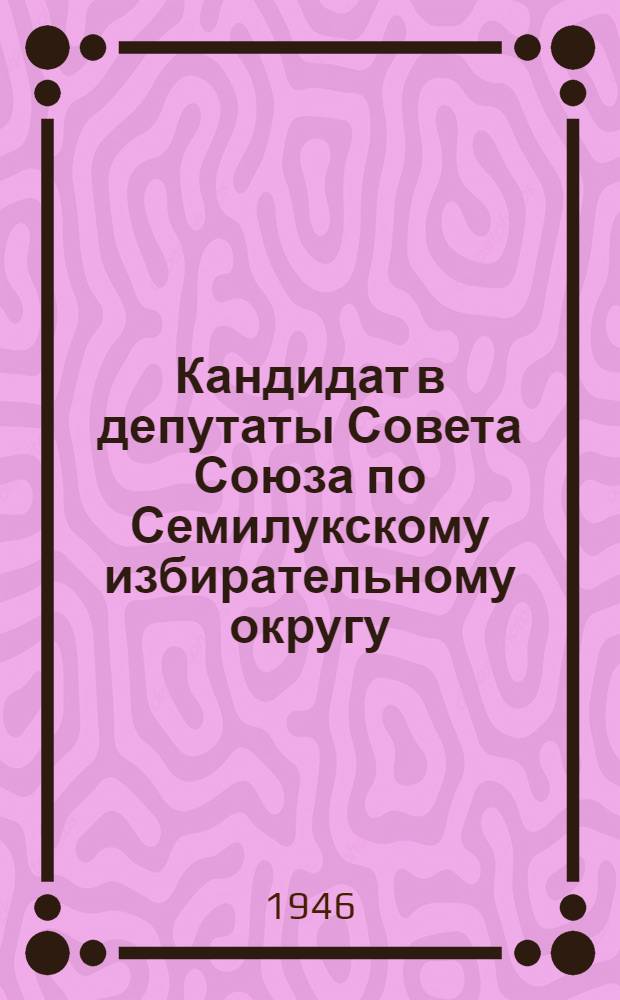 Кандидат в депутаты Совета Союза по Семилукскому избирательному округу : Биогр. очерк и постановл. Окр. избират. комиссии о регистрации кандидатом