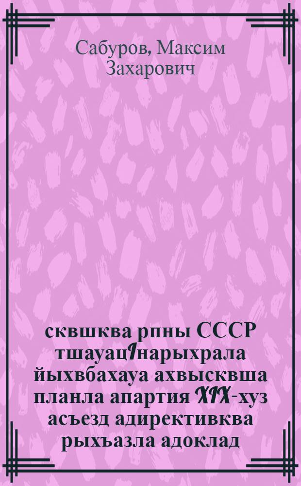 1951-1955 сквшква рпны СССР тшауацIнарыхрала йыхвбахауа ахвысквша планла апартия XIX-хуз асъезд адирективква рыхъазла адоклад = Доклад о директивах ХIХсъезда партии по пятому пятилетнему плану развития СССР на 1951-1955 годы