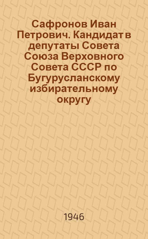 Сафронов Иван Петрович. Кандидат в депутаты Совета Союза Верховного Совета СССР по Бугурусланскому избирательному округу : Биогр. очерк
