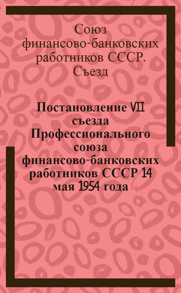 Постановление VII съезда Профессионального союза финансово-банковских работников СССР 14 мая 1954 года : По отчетному докладу о работе ЦК профсоюза