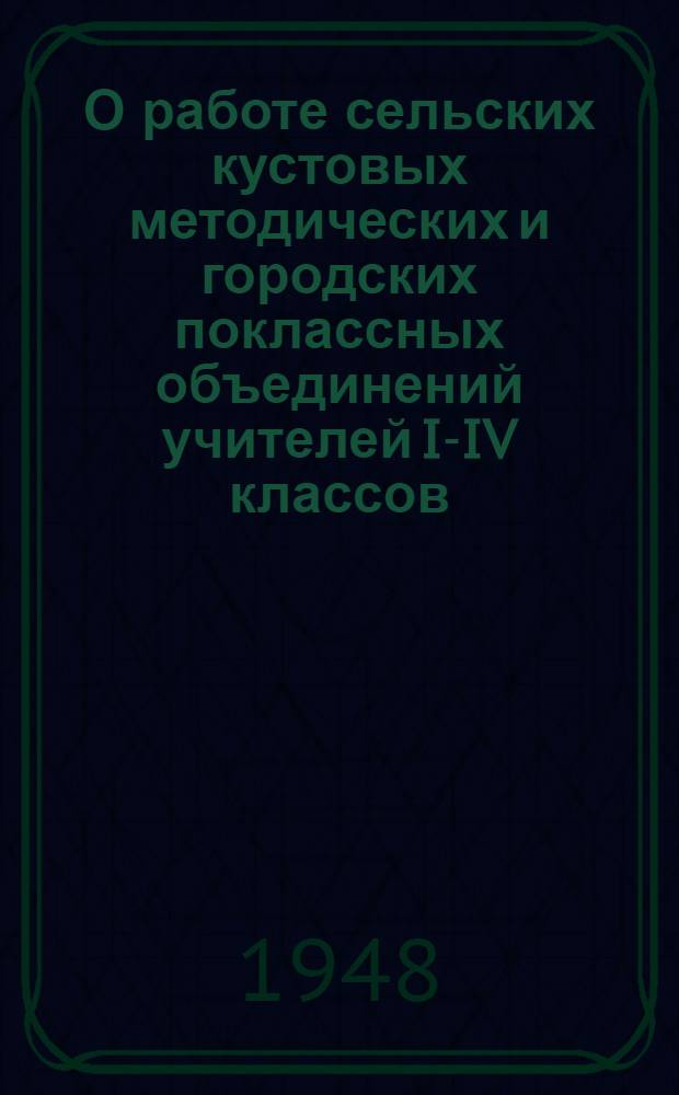 О работе сельских кустовых методических и городских поклассных объединений учителей I-IV классов : Инструктивно-метод. письмо