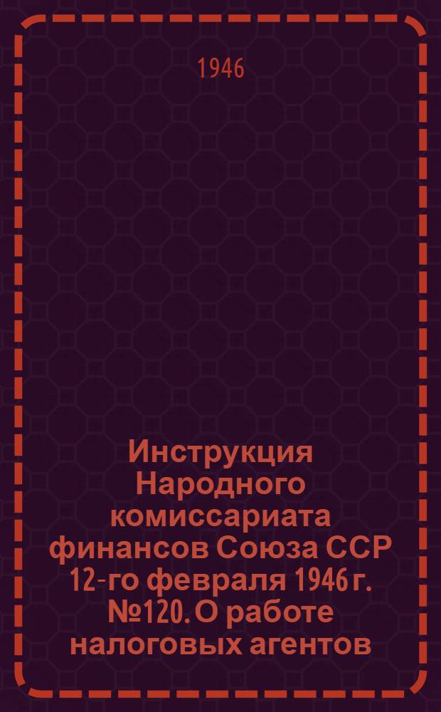 Инструкция Народного комиссариата финансов Союза ССР 12-го февраля 1946 г. № 120. О работе налоговых агентов