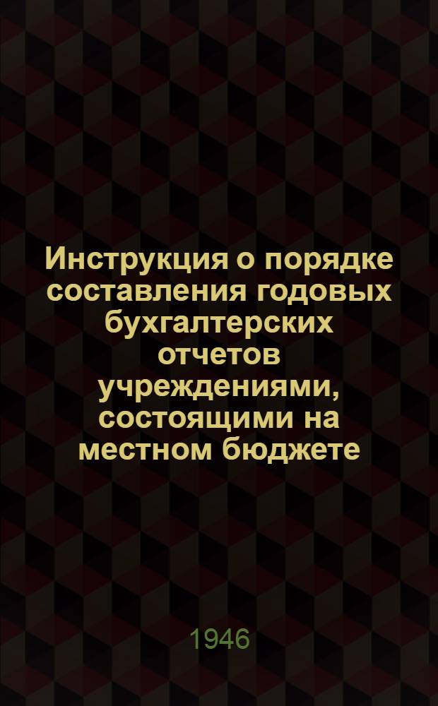 Инструкция о порядке составления годовых бухгалтерских отчетов учреждениями, состоящими на местном бюджете : Утв. 1/X 1945 г