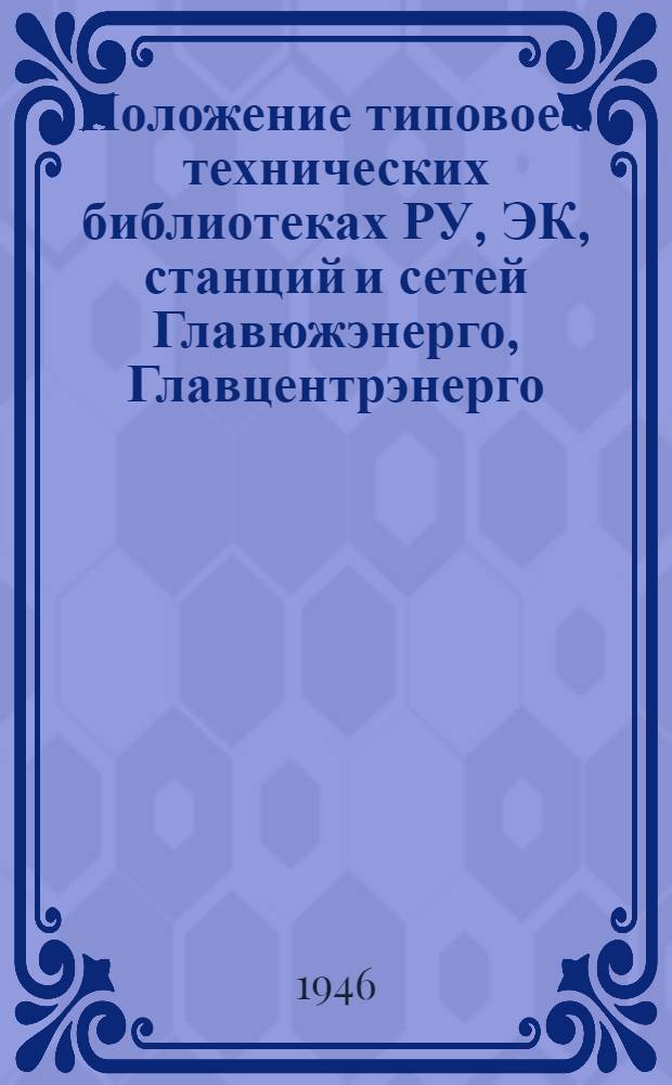 Положение типовое о технических библиотеках РУ, ЭК, станций и сетей Главюжэнерго, Главцентрэнерго, Главвостокэнерго и Главуралэнерго Народного комиссариата электростанций СССР : Утв. 12/XII-1945 г