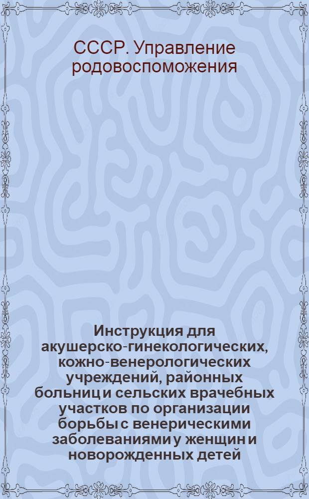 Инструкция для акушерско-гинекологических, кожно-венерологических учреждений, районных больниц и сельских врачебных участков по организации борьбы с венерическими заболеваниями у женщин и новорожденных детей : Утв. 15/III 1949 г