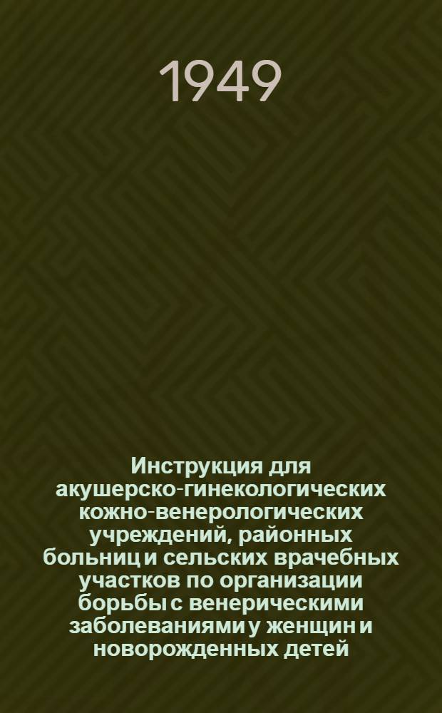 Инструкция для акушерско-гинекологических кожно-венерологических учреждений, районных больниц и сельских врачебных участков по организации борьбы с венерическими заболеваниями у женщин и новорожденных детей : Утв. 15/III 1949 г