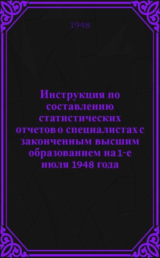 Инструкция по составлению статистических отчетов о специалистах с законченным высшим образованием на 1-е июля 1948 года : Утв. 17/V 1948 г