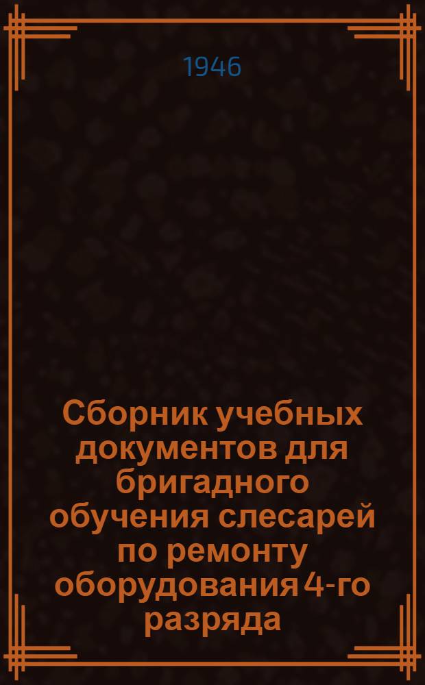 Сборник учебных документов для бригадного обучения слесарей по ремонту оборудования 4-го разряда : Утв. 15/IV-1946 г.