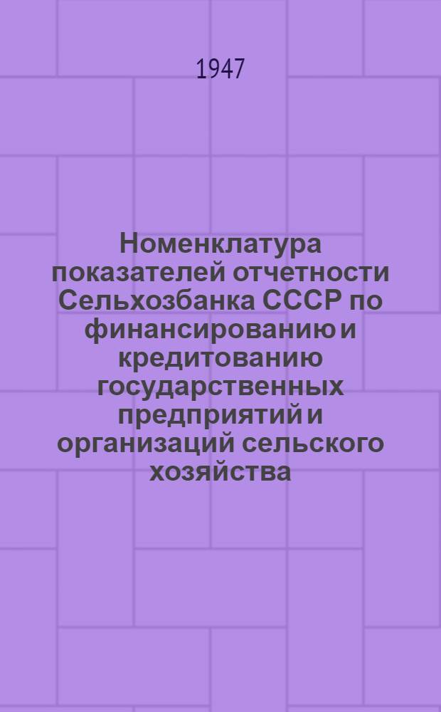 Номенклатура показателей отчетности Сельхозбанка СССР по финансированию и кредитованию государственных предприятий и организаций сельского хозяйства : Утв. ЦСУ Госплана СССР 17/IV 1947 г