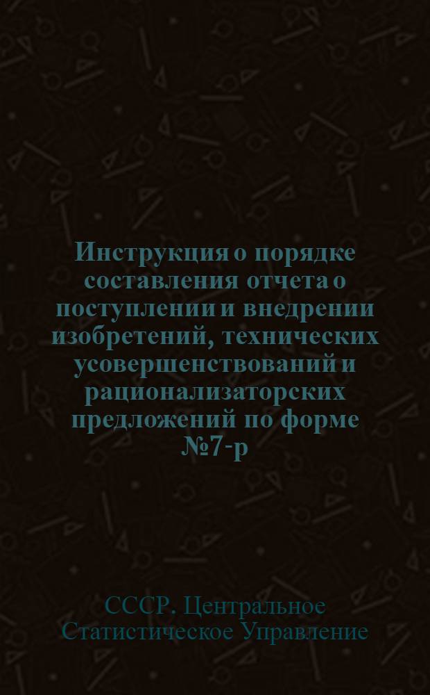 Инструкция о порядке составления отчета о поступлении и внедрении изобретений, технических усовершенствований и рационализаторских предложений по форме № 7-р : Утв. 23/X 1953 г