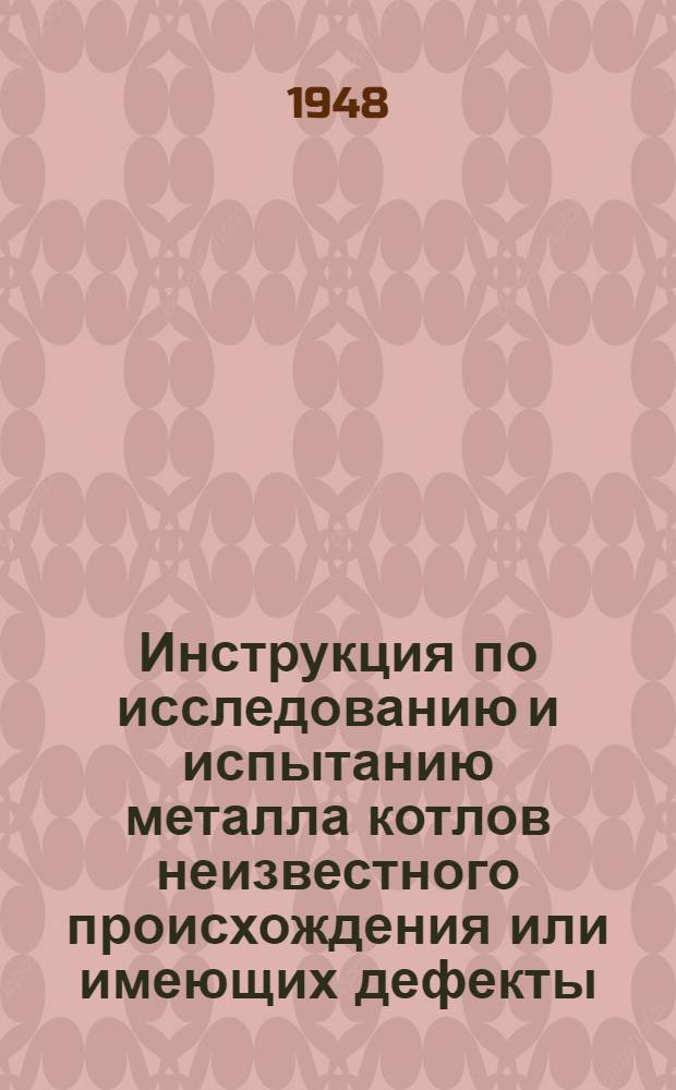 Инструкция по исследованию и испытанию металла котлов неизвестного происхождения или имеющих дефекты : Утв. 7/VI 1948 г.