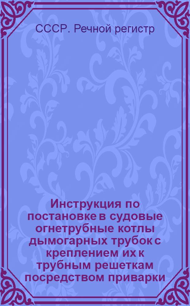 Инструкция по постановке в судовые огнетрубные котлы дымогарных трубок с креплением их к трубным решеткам посредством приварки, без предварительной развальцовки : Утв. 12/II 1949 г.