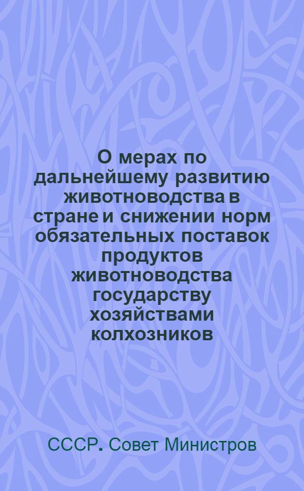 О мерах по дальнейшему развитию животноводства в стране и снижении норм обязательных поставок продуктов животноводства государству хозяйствами колхозников, рабочих и служащих : Постановление Совета Министров СССР и ЦК КПСС