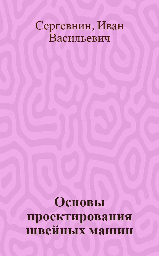 Основы проектирования швейных машин : Допущ. Министерством высш. образования СССР в качестве учеб. пособия для вузов легкой и текстил. пром-сти