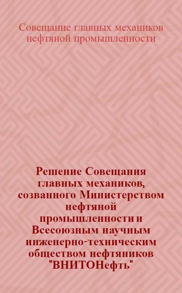 Решение Совещания главных механиков, созванного Министерством нефтяной промышленности и Всесоюзным научным инженерно-техническим обществом нефтяников "ВНИТОНефть". 15-22 апреля 1952 г.