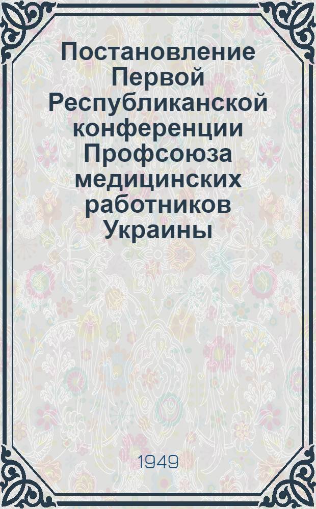 Постановление Первой Республиканской конференции Профсоюза медицинских работников Украины : По докладу "О работе Профорганизации медицинских работников Украины и задачах Профсоюза медработников". 9-10-е февр. 1949 г