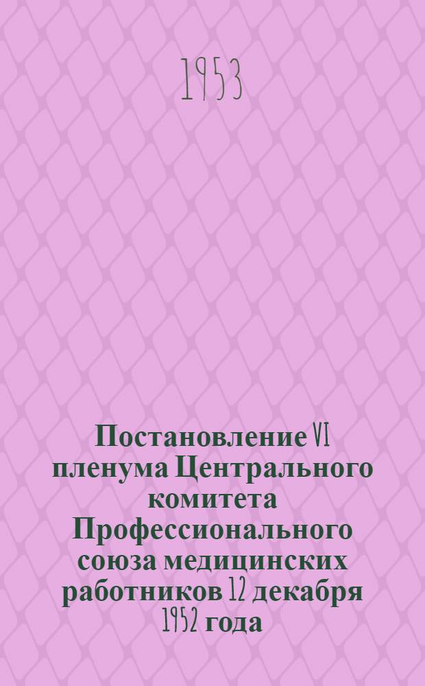 Постановление VI пленума Центрального комитета Профессионального союза медицинских работников 12 декабря 1952 года. [О работе профсоюзных организаций в связи с решением XIX съезда Коммунистич. партии Советского Союза]