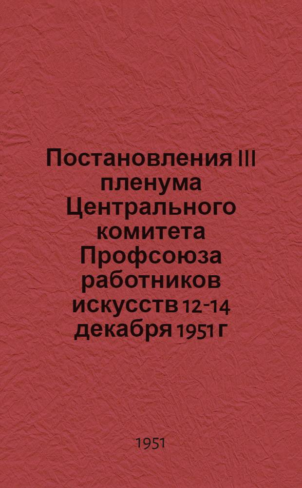 Постановления III пленума Центрального комитета Профсоюза работников искусств 12-14 декабря 1951 г. : О выполнении театрами РСФСР постановления Совета министров СССР об улучшении работы театров. О работе с профсоюзным активом