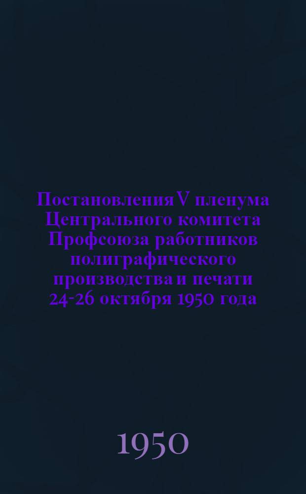 Постановления V пленума Центрального комитета Профсоюза работников полиграфического производства и печати 24-26 октября 1950 года : О постановлении Президиума ВЦСПС от 26 сентября 1950 г. по отчету ЦК Профсоюза; О мерах улучшения охраны труда и техники безопасности на полиграфических предприятиях Главного управления по делам полиграфической промышленности, издательств и книжной торговли при Совете министров СССР