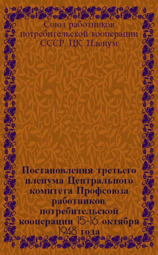 Постановления третьего пленума Центрального комитета Профсоюза работников, потребительской кооперации 15-16 октября 1948 года. О созыве II Съезда Профсоюза и о мерах улучшения работы по государственному социальному страхованию; Постановление Президиума ЦК Профсоюза работников потребкооперации от 17 октября 1948 года. О проведении отчетов и выборов профгруппоргов, месткомов, а также районных, областных, краевых, республиканских конференций и II Съезда Профсоюза работников потребкооперации