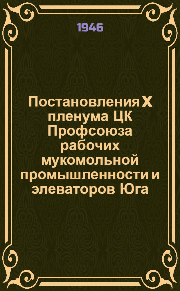 Постановления X пленума ЦК Профсоюза рабочих мукомольной промышленности и элеваторов Юга : О сохранности хлеба урожая 1946 г. и задачах профсоюзных орг. О работе с профсоюзным активом