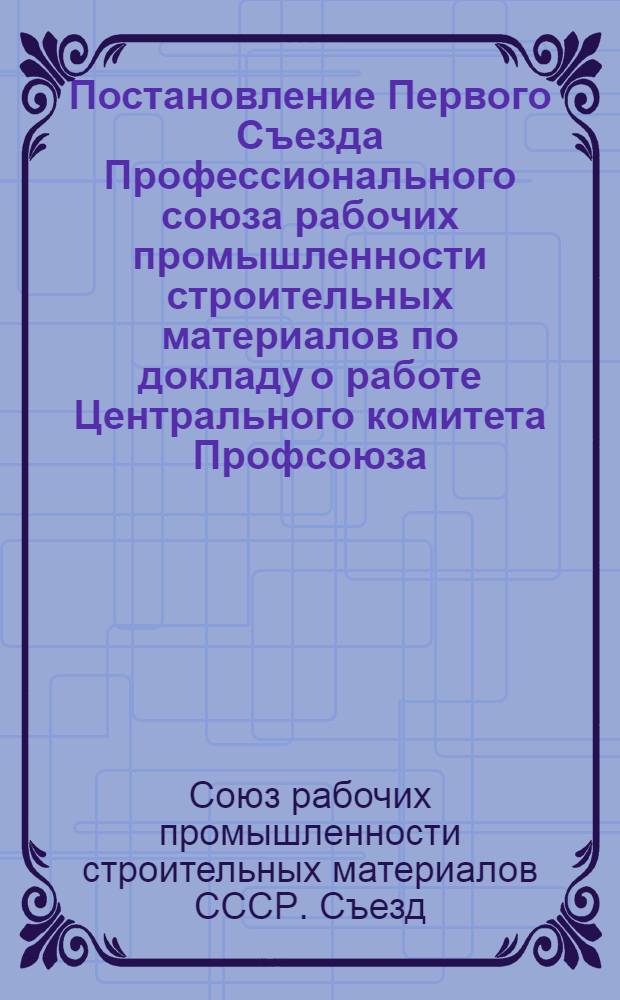 Постановление Первого Съезда Профессионального союза рабочих промышленности строительных материалов по докладу о работе Центрального комитета Профсоюза. 28-е февраля - 2-е марта 1949 г.