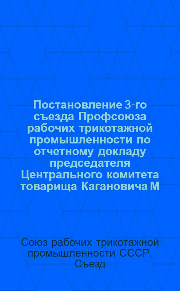 Постановление 3-го съезда Профсоюза рабочих трикотажной промышленности по отчетному докладу председателя Центрального комитета товарища Кагановича М.М. : Принято 30 дек. 1947 г