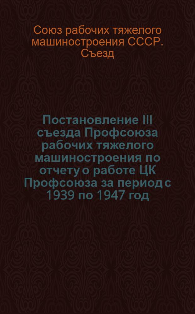 Постановление III съезда Профсоюза рабочих тяжелого машиностроения по отчету о работе ЦК Профсоюза за период с 1939 по 1947 год. 21-24-е мая 1947 г.