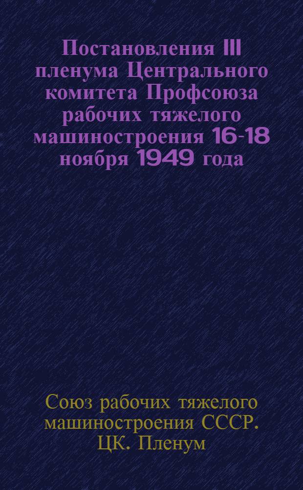 Постановления III пленума Центрального комитета Профсоюза рабочих тяжелого машиностроения 16-18 ноября 1949 года : О ходе жилищного и культурно-бытового строительства на предприятиях Министерства тяжелого машиностроения. О работе заводских комитетов Уралмашзавода имени Орджоникидзе и Ново-Краматорского завода им. Сталина (г. Электросталь) с профсоюзным активом
