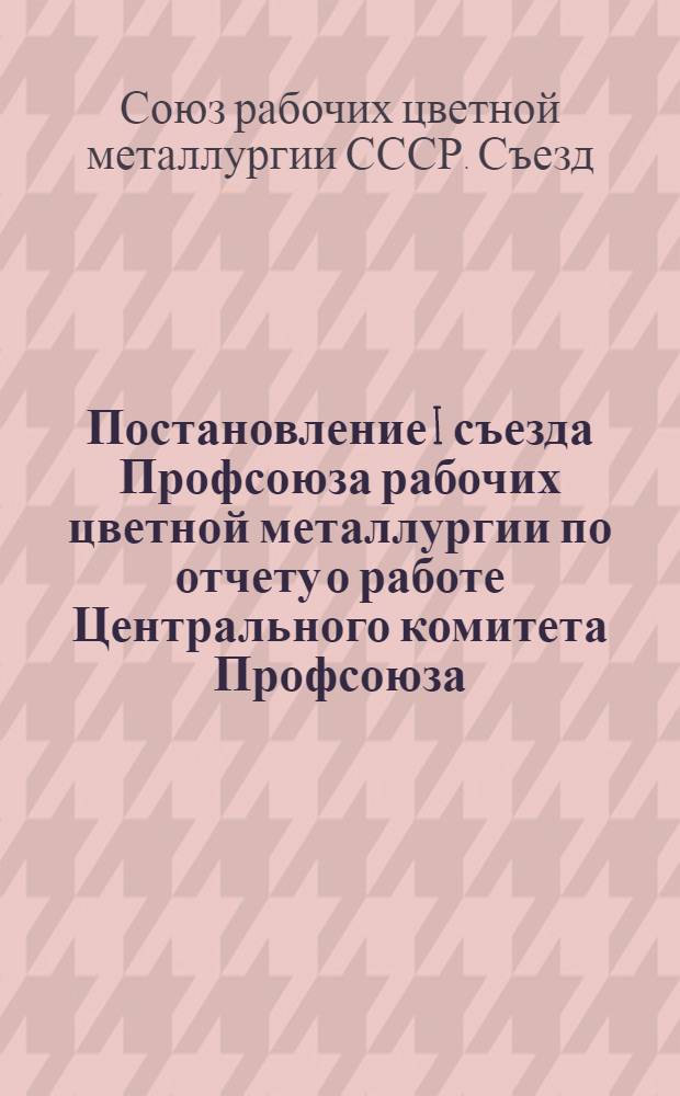 Постановление I съезда Профсоюза рабочих цветной металлургии [по отчету о работе Центрального комитета Профсоюза]. 15-19-е сентября 1947 г.