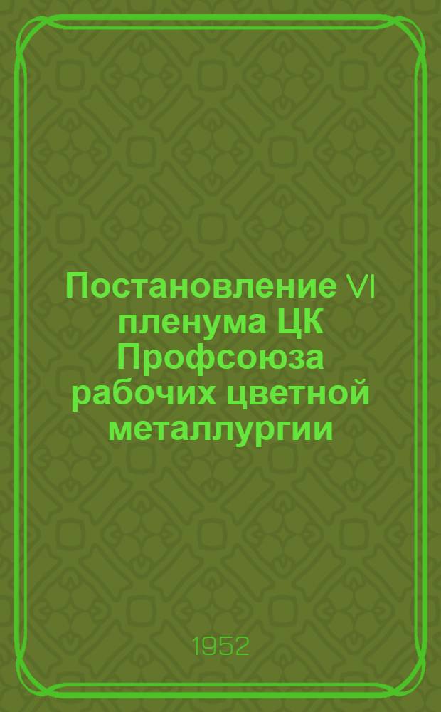 Постановление VI пленума ЦК Профсоюза рабочих цветной металлургии (26-27 ноября 1952 года). [О работе профсоюзных организаций цвет. металлургии в связи с решениями XIX Съезда Коммунистической партии Советского Союза