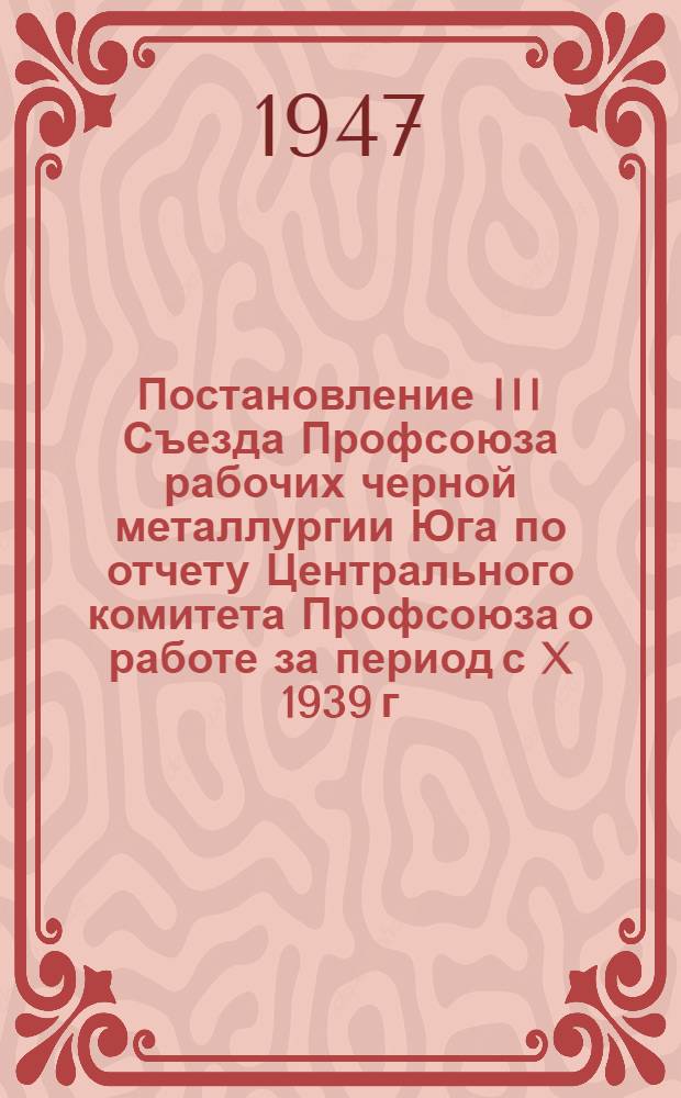 Постановление III Съезда Профсоюза рабочих черной металлургии Юга по отчету Центрального комитета Профсоюза о работе за период с X 1939 г. по XI 1947 г.