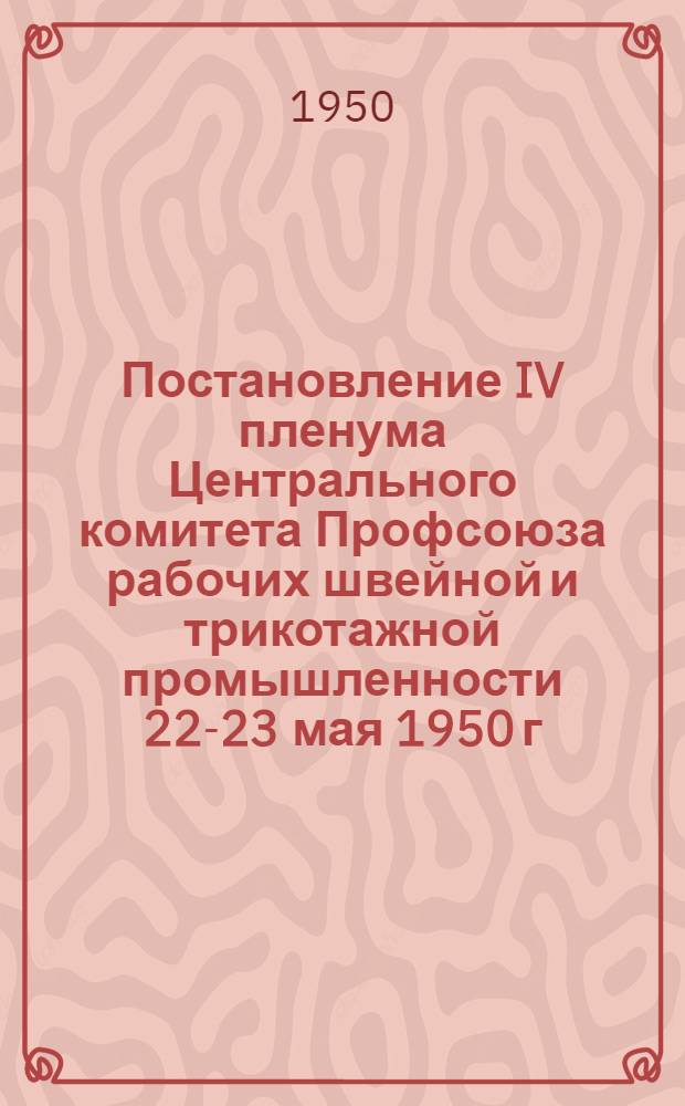 Постановление IV пленума Центрального комитета Профсоюза рабочих швейной и трикотажной промышленности [22-23 мая 1950 г. О выполнении постановления Секретариата ВЦСПС от 10 мая 1950 г. по отчету Центрального Комитета Профсоюза рабочих швейное и трикотажной промышленности и др.]