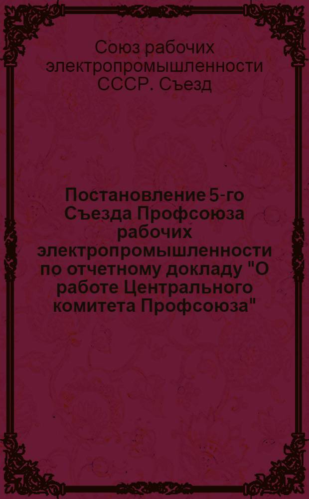 Постановление 5-го Съезда Профсоюза рабочих электропромышленности по отчетному докладу "О работе Центрального комитета Профсоюза". 12-14 февраля 1951 г.
