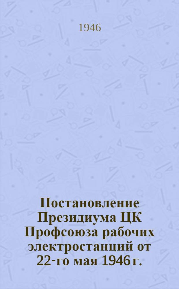 Постановление Президиума ЦК Профсоюза рабочих электростанций от 22-го мая 1946 г. : Об участии профсоюзных орг-ций в проведении капит. ремонтов энергооборудования на предприятиях Министерства электростанций в 1946 г. и др. материалы
