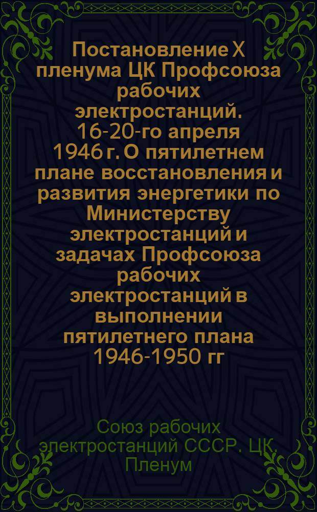Постановление X пленума ЦК Профсоюза рабочих электростанций. 16-20-го апреля 1946 г. [О пятилетнем плане восстановления и развития энергетики по Министерству электростанций и задачах Профсоюза рабочих электростанций в выполнении пятилетнего плана 1946-1950 гг. и др. постановл.]