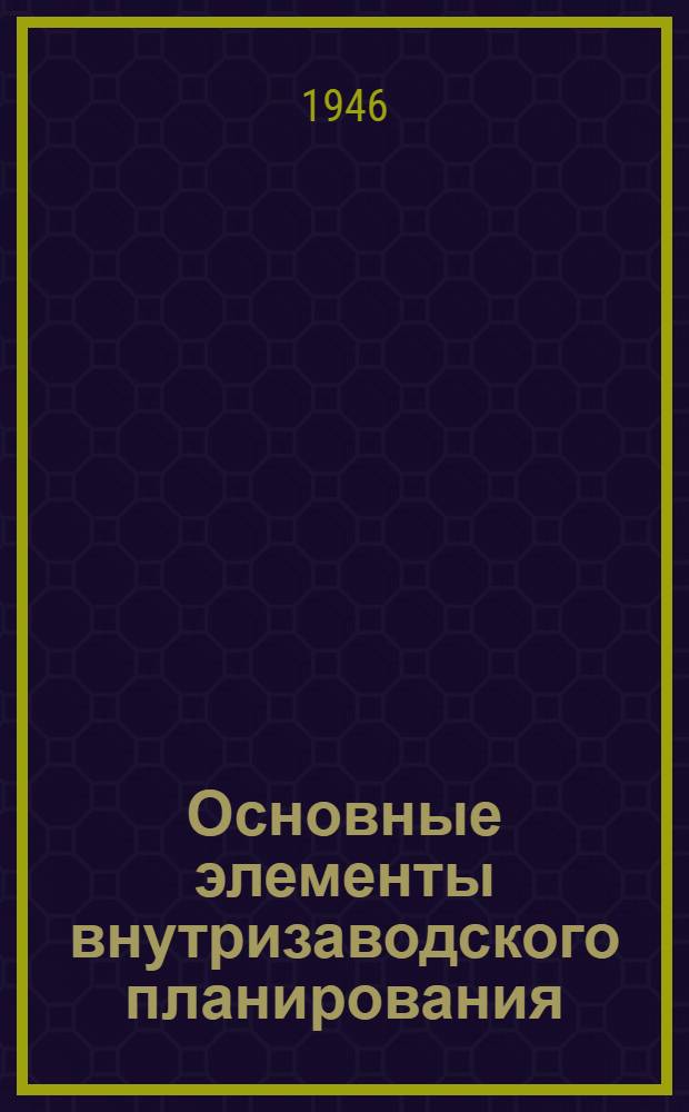 Основные элементы внутризаводского планирования : (Учеб. пособие к соответствующим разделам курса "Экономика и планирование пром-сти") : Утв. ГУУЗ НКФ СССР