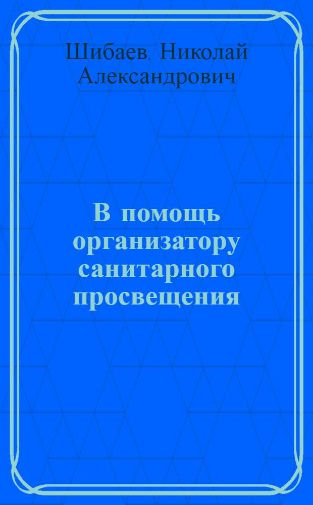 В помощь организатору санитарного просвещения : (Принципы организации и методика работы по сан. просвещению в районе)